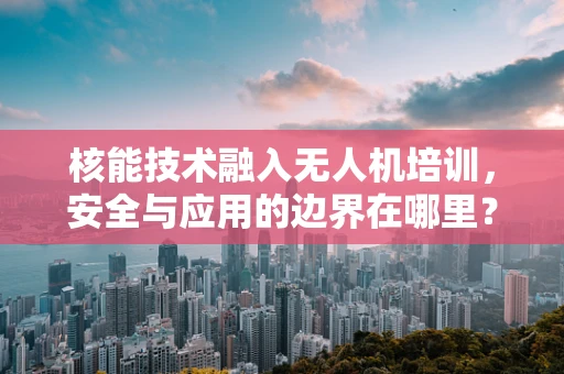 核能技术融入无人机培训，安全与应用的边界在哪里？