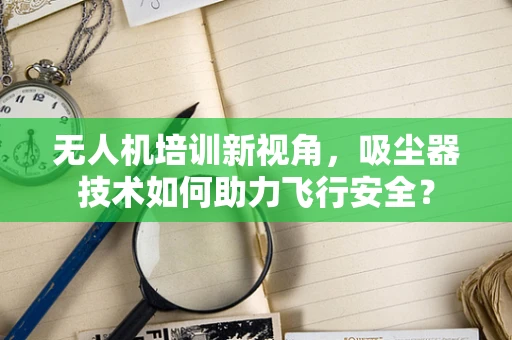 无人机培训新视角，吸尘器技术如何助力飞行安全？