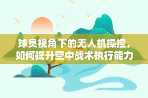 球员视角下的无人机操控，如何提升空中战术执行能力？