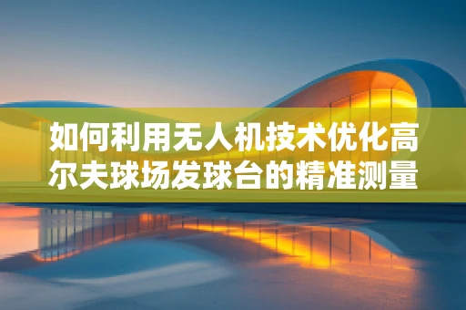 如何利用无人机技术优化高尔夫球场发球台的精准测量与维护？