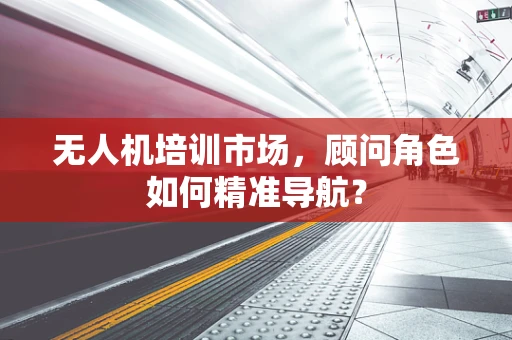 无人机培训市场，顾问角色如何精准导航？