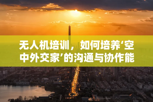 无人机培训，如何培养‘空中外交家’的沟通与协作能力？