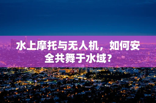 水上摩托与无人机，如何安全共舞于水域？