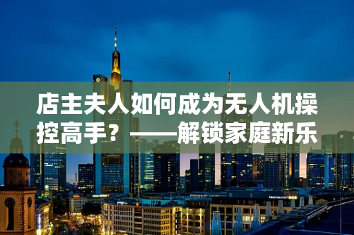 店主夫人如何成为无人机操控高手？——解锁家庭新乐趣的必备技能