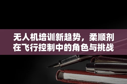 无人机培训新趋势，柔顺剂在飞行控制中的角色与挑战