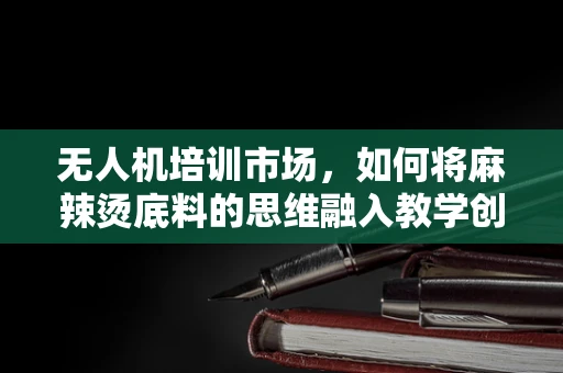 无人机培训市场，如何将麻辣烫底料的思维融入教学创新？