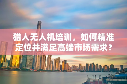 猎人无人机培训，如何精准定位并满足高端市场需求？
