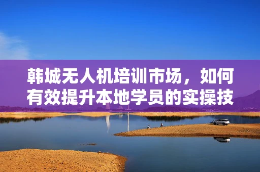 韩城无人机培训市场，如何有效提升本地学员的实操技能？