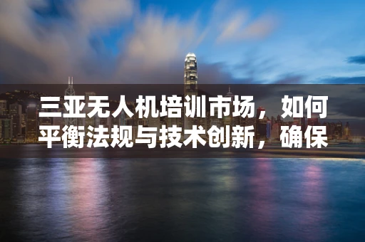 三亚无人机培训市场，如何平衡法规与技术创新，确保安全与高效？