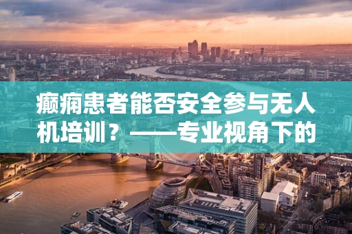 癫痫患者能否安全参与无人机培训？——专业视角下的安全考量