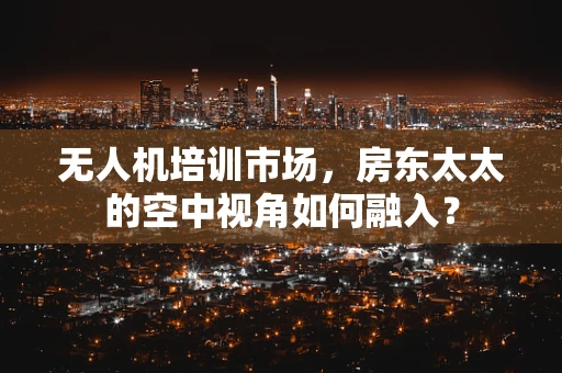 无人机培训市场，房东太太的空中视角如何融入？