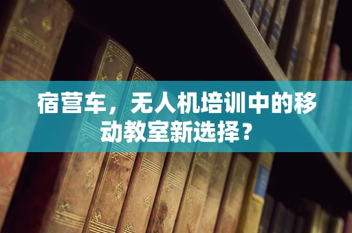 宿营车，无人机培训中的移动教室新选择？