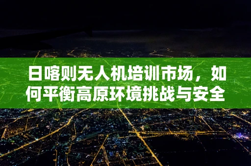 日喀则无人机培训市场，如何平衡高原环境挑战与安全飞行教育？