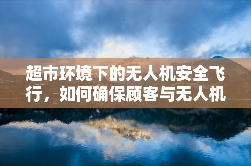 超市环境下的无人机安全飞行，如何确保顾客与无人机共存无碍？