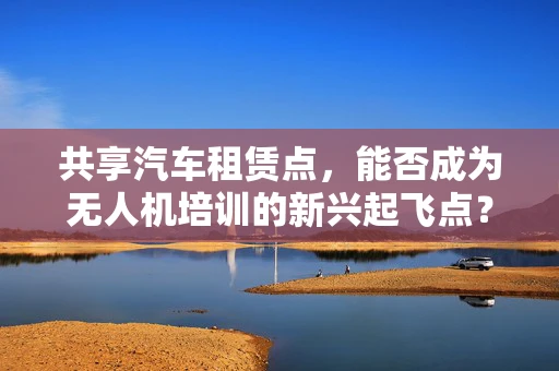 共享汽车租赁点，能否成为无人机培训的新兴起飞点？