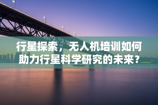行星探索，无人机培训如何助力行星科学研究的未来？