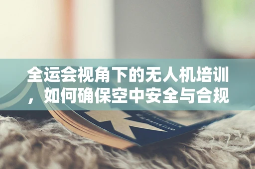 全运会视角下的无人机培训，如何确保空中安全与合规飞行？