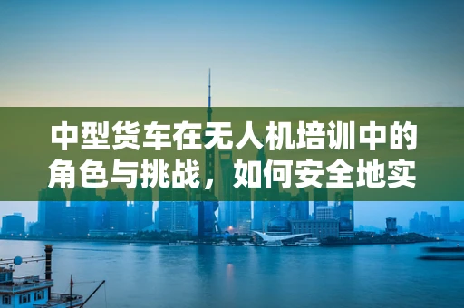 中型货车在无人机培训中的角色与挑战，如何安全地实现空地协同？