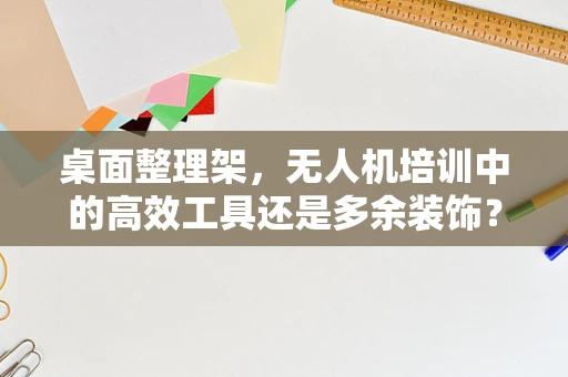 桌面整理架，无人机培训中的高效工具还是多余装饰？