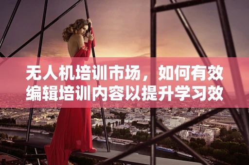 无人机培训市场，如何有效编辑培训内容以提升学习效率？