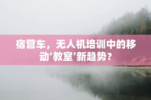 宿营车，无人机培训中的移动‘教室’新趋势？