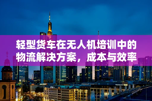 轻型货车在无人机培训中的物流解决方案，成本与效率的平衡点在哪里？