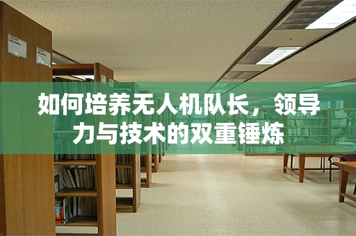如何培养无人机队长，领导力与技术的双重锤炼