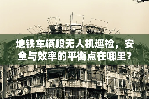 地铁车辆段无人机巡检，安全与效率的平衡点在哪里？