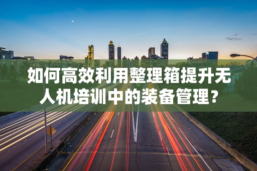 如何高效利用整理箱提升无人机培训中的装备管理？