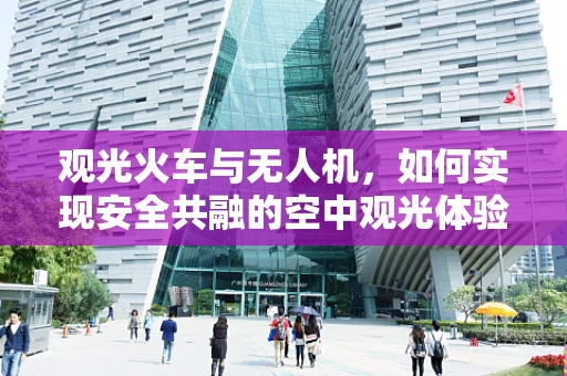 观光火车与无人机，如何实现安全共融的空中观光体验？