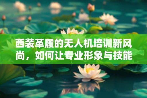 西装革履的无人机培训新风尚，如何让专业形象与技能并重？