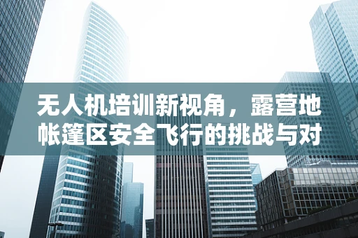 无人机培训新视角，露营地帐篷区安全飞行的挑战与对策