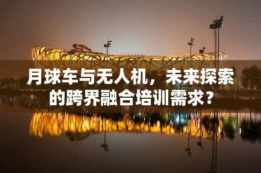 月球车与无人机，未来探索的跨界融合培训需求？
