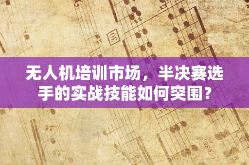 无人机培训市场，半决赛选手的实战技能如何突围？
