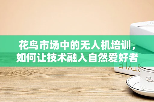 花鸟市场中的无人机培训，如何让技术融入自然爱好者的生活？