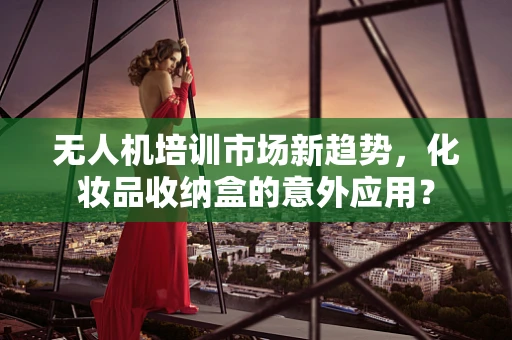 无人机培训市场新趋势，化妆品收纳盒的意外应用？