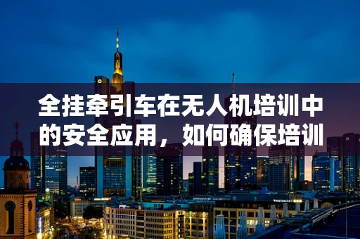 全挂牵引车在无人机培训中的安全应用，如何确保培训环境的安全与高效？