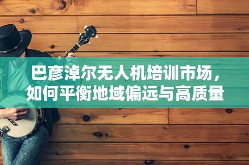 巴彦淖尔无人机培训市场，如何平衡地域偏远与高质量教育资源？