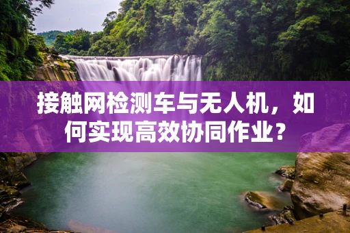 接触网检测车与无人机，如何实现高效协同作业？