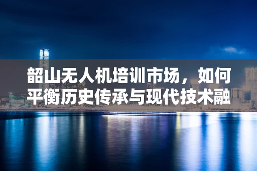 韶山无人机培训市场，如何平衡历史传承与现代技术融合？