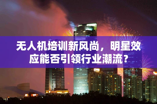 无人机培训新风尚，明星效应能否引领行业潮流？