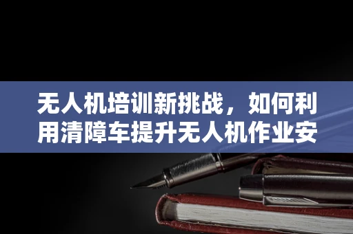 无人机培训新挑战，如何利用清障车提升无人机作业安全？