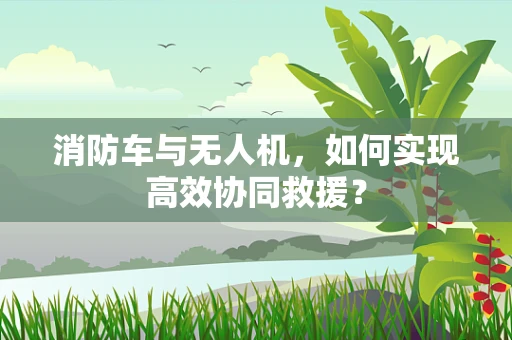 消防车与无人机，如何实现高效协同救援？