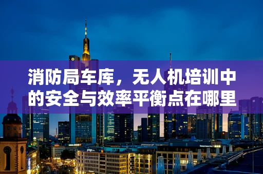 消防局车库，无人机培训中的安全与效率平衡点在哪里？