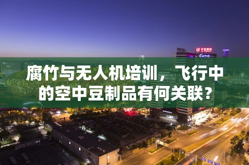 腐竹与无人机培训，飞行中的空中豆制品有何关联？