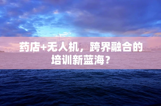 药店+无人机，跨界融合的培训新蓝海？
