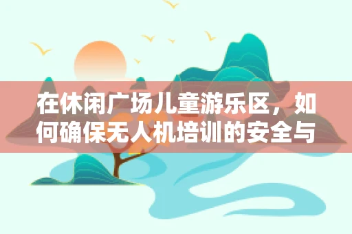 在休闲广场儿童游乐区，如何确保无人机培训的安全与乐趣共存？