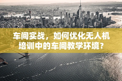 车间实战，如何优化无人机培训中的车间教学环境？
