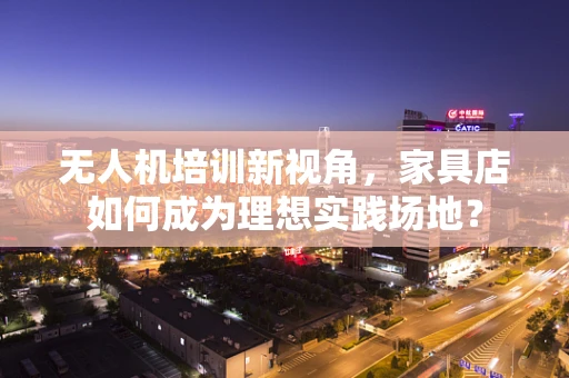 无人机培训新视角，家具店如何成为理想实践场地？