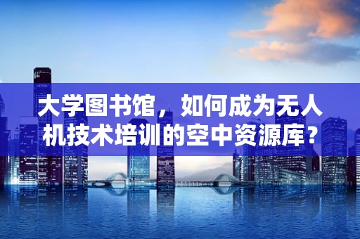 大学图书馆，如何成为无人机技术培训的空中资源库？